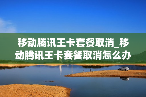 移动腾讯王卡套餐取消_移动腾讯王卡套餐取消怎么办理