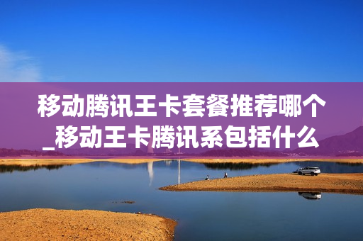 移动腾讯王卡套餐推荐哪个_移动王卡腾讯系包括什么app