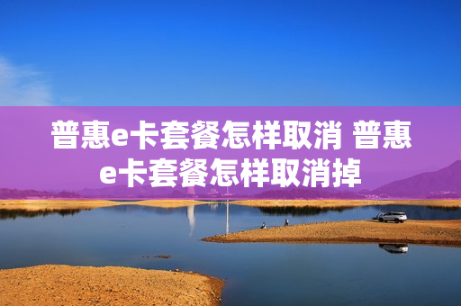 普惠e卡套餐怎样取消 普惠e卡套餐怎样取消掉