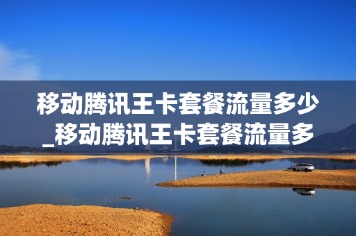 移动腾讯王卡套餐流量多少_移动腾讯王卡套餐流量多少钱一个月