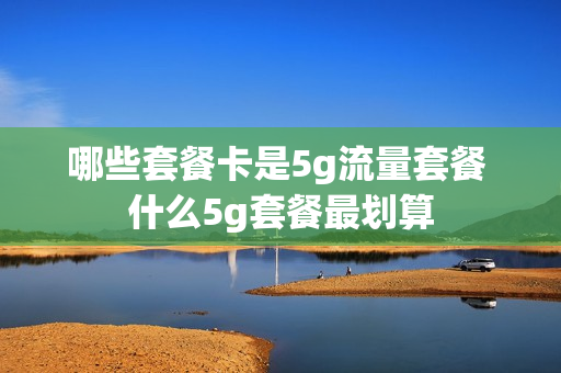 哪些套餐卡是5g流量套餐 什么5g套餐最划算