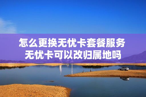 怎么更换无忧卡套餐服务 无忧卡可以改归属地吗