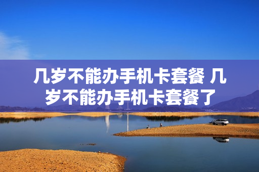 几岁不能办手机卡套餐 几岁不能办手机卡套餐了