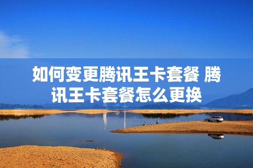 如何变更腾讯王卡套餐 腾讯王卡套餐怎么更换