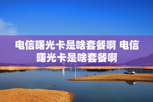 电信曙光卡是啥套餐啊 电信曙光卡是啥套餐啊