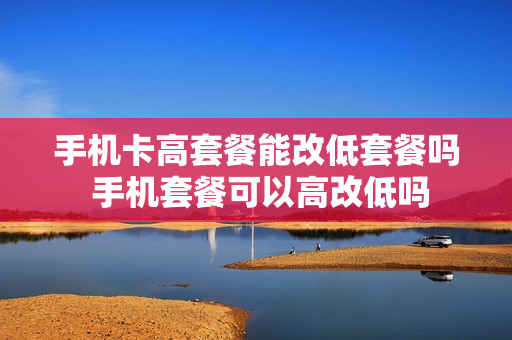 手机卡高套餐能改低套餐吗 手机套餐可以高改低吗