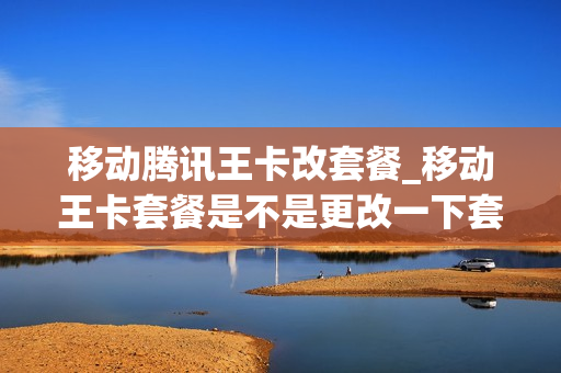 移动腾讯王卡改套餐_移动王卡套餐是不是更改一下套餐就可以了