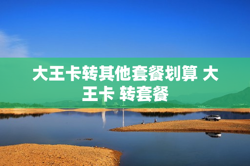 大王卡转其他套餐划算 大王卡 转套餐