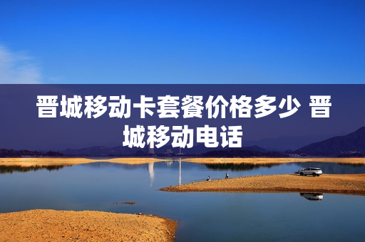 晋城移动卡套餐价格多少 晋城移动电话