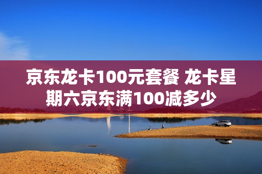 京东龙卡100元套餐 龙卡星期六京东满100减多少