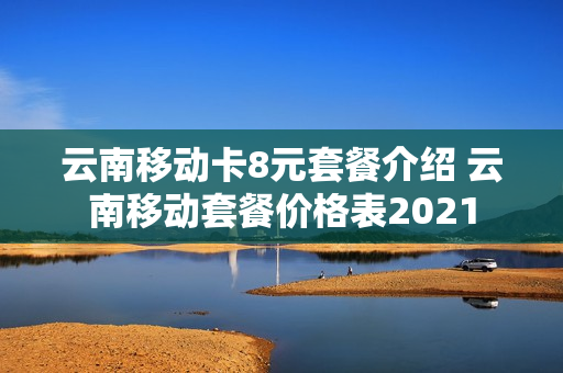 云南移动卡8元套餐介绍 云南移动套餐价格表2021