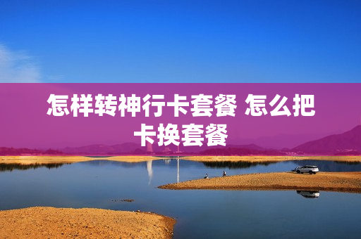 怎样转神行卡套餐 怎么把卡换套餐