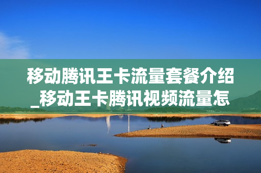 移动腾讯王卡流量套餐介绍_移动王卡腾讯视频流量怎么使用