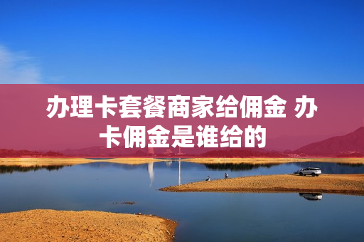 办理卡套餐商家给佣金 办卡佣金是谁给的