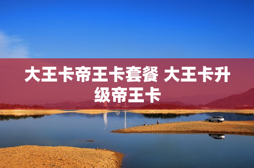 大王卡帝王卡套餐 大王卡升级帝王卡