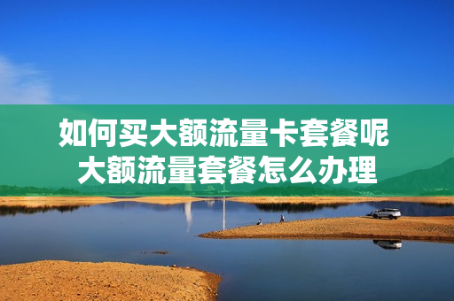 如何买大额流量卡套餐呢 大额流量套餐怎么办理