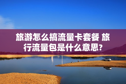 旅游怎么搞流量卡套餐 旅行流量包是什么意思?
