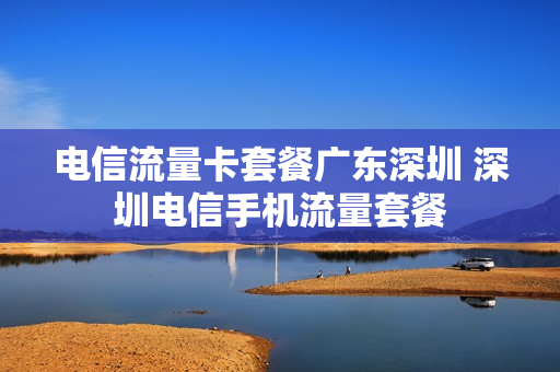 电信流量卡套餐广东深圳 深圳电信手机流量套餐