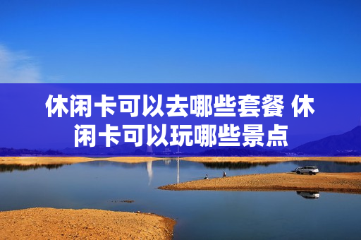 休闲卡可以去哪些套餐 休闲卡可以玩哪些景点