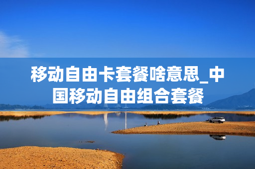 移动自由卡套餐啥意思_中国移动自由组合套餐