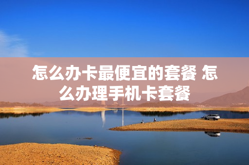 怎么办卡最便宜的套餐 怎么办理手机卡套餐