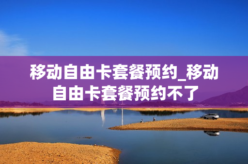 移动自由卡套餐预约_移动自由卡套餐预约不了