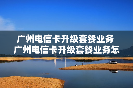 广州电信卡升级套餐业务 广州电信卡升级套餐业务怎么办理