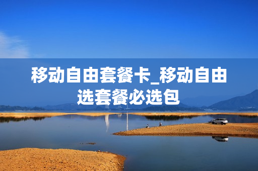移动自由套餐卡_移动自由选套餐必选包
