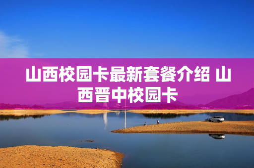 山西校园卡最新套餐介绍 山西晋中校园卡