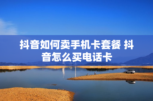 抖音如何卖手机卡套餐 抖音怎么买电话卡
