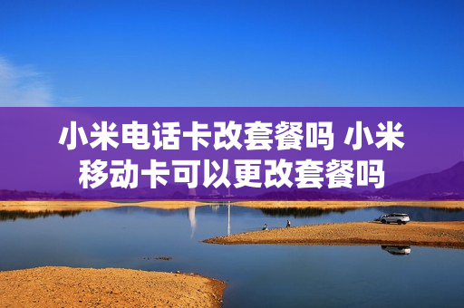 小米电话卡改套餐吗 小米移动卡可以更改套餐吗