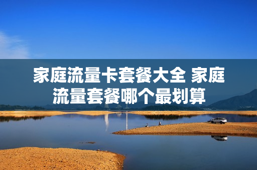 家庭流量卡套餐大全 家庭流量套餐哪个最划算