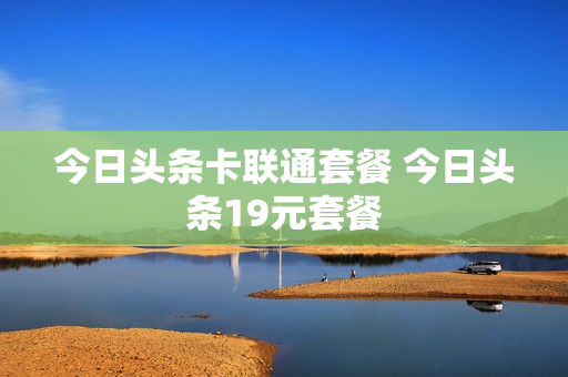 今日头条卡联通套餐 今日头条19元套餐