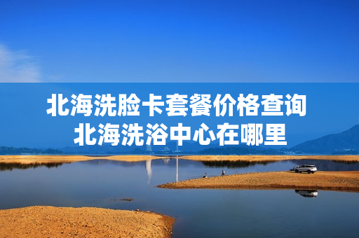 北海洗脸卡套餐价格查询 北海洗浴中心在哪里