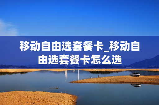 移动自由选套餐卡_移动自由选套餐卡怎么选