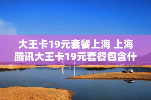大王卡19元套餐上海 上海腾讯大王卡19元套餐包含什么