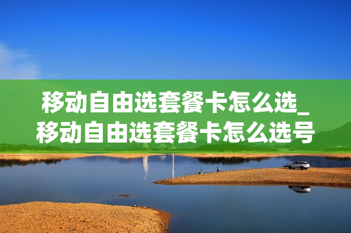 移动自由选套餐卡怎么选_移动自由选套餐卡怎么选号