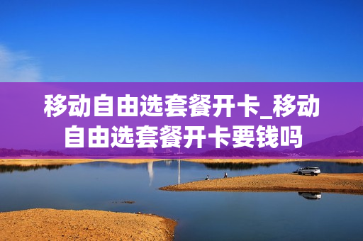 移动自由选套餐开卡_移动自由选套餐开卡要钱吗