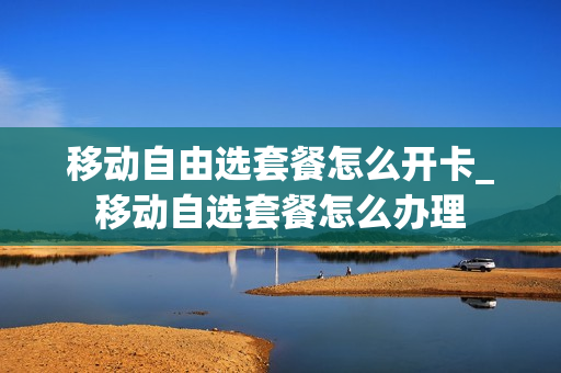 移动自由选套餐怎么开卡_移动自选套餐怎么办理