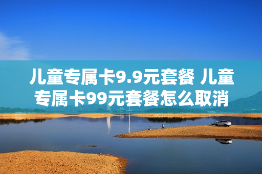 儿童专属卡9.9元套餐 儿童专属卡99元套餐怎么取消
