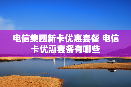 电信集团新卡优惠套餐 电信卡优惠套餐有哪些