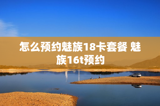 怎么预约魅族18卡套餐 魅族16t预约