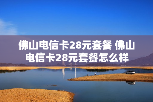佛山电信卡28元套餐 佛山电信卡28元套餐怎么样