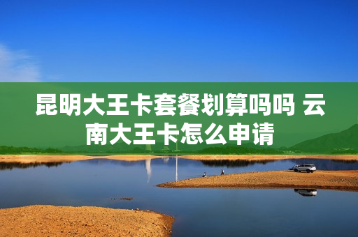 昆明大王卡套餐划算吗吗 云南大王卡怎么申请