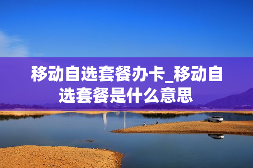 移动自选套餐办卡_移动自选套餐是什么意思