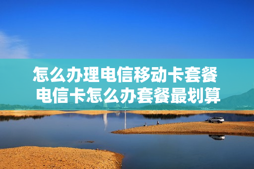 怎么办理电信移动卡套餐 电信卡怎么办套餐最划算