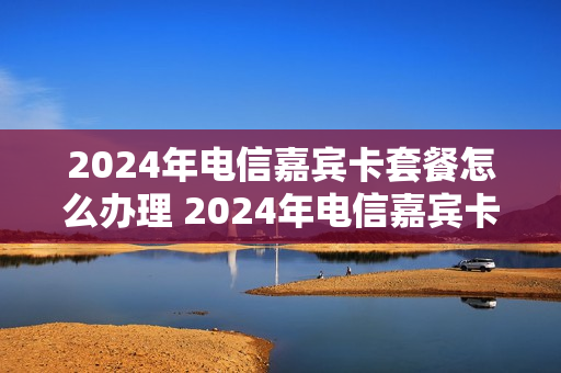 2024年电信嘉宾卡套餐怎么办理 2024年电信嘉宾卡套餐怎么办理的