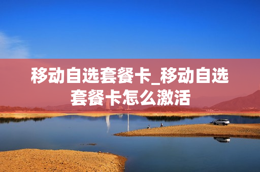 移动自选套餐卡_移动自选套餐卡怎么激活