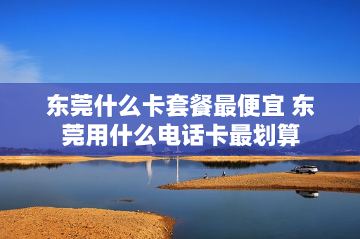 东莞什么卡套餐最便宜 东莞用什么电话卡最划算