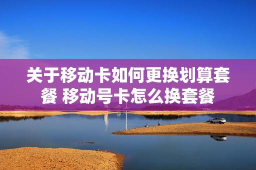 关于移动卡如何更换划算套餐 移动号卡怎么换套餐